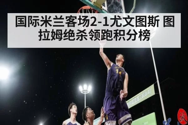 国际米兰客场2-1尤文图斯 图拉姆绝杀领跑积分榜
