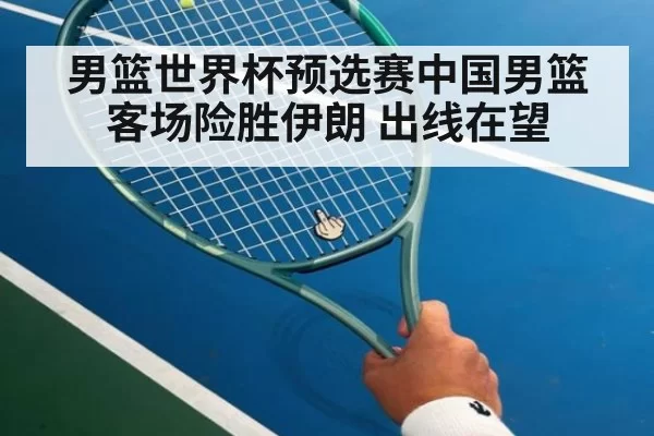 男篮世界杯预选赛中国男篮客场险胜伊朗 出线在望